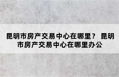 昆明市房产交易中心在哪里？ 昆明市房产交易中心在哪里办公